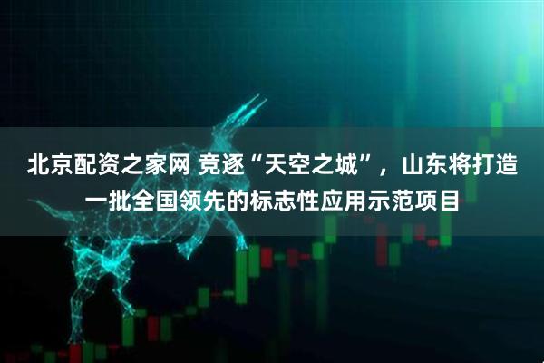 北京配资之家网 竞逐“天空之城”，山东将打造一批全国领先的标志性应用示范项目