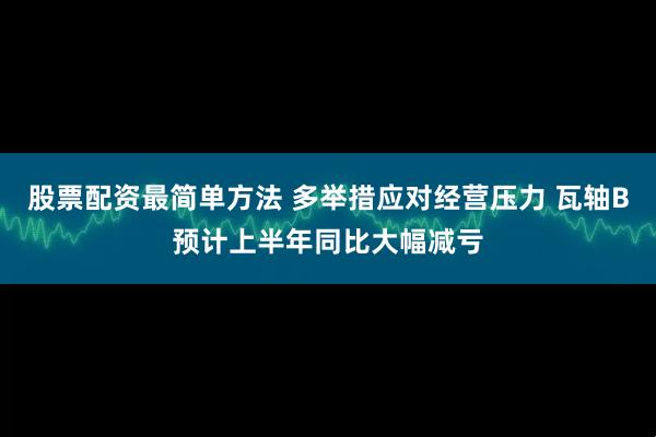 股票配资最简单方法 多举措应对经营压力 瓦轴B预计上半年同比大幅减亏
