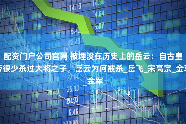 配资门户公司官网 被埋没在历史上的岳云：自古皇帝很少杀过大将之子，岳云为何被杀_岳飞_宋高宗_金军