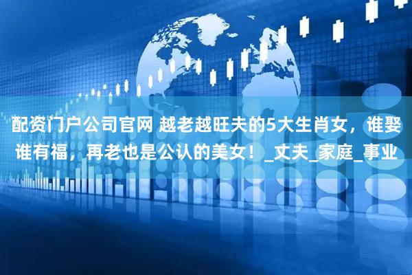 配资门户公司官网 越老越旺夫的5大生肖女，谁娶谁有福，再老也是公认的美女！_丈夫_家庭_事业
