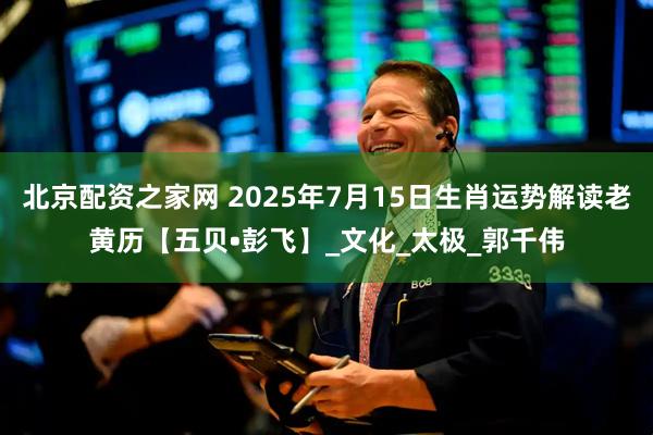 北京配资之家网 2025年7月15日生肖运势解读老黄历【五贝•彭飞】_文化_太极_郭千伟