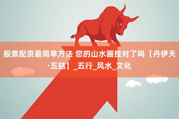 股票配资最简单方法 您的山水画挂对了吗【丹伊天·五喆】_五行_风水_文化