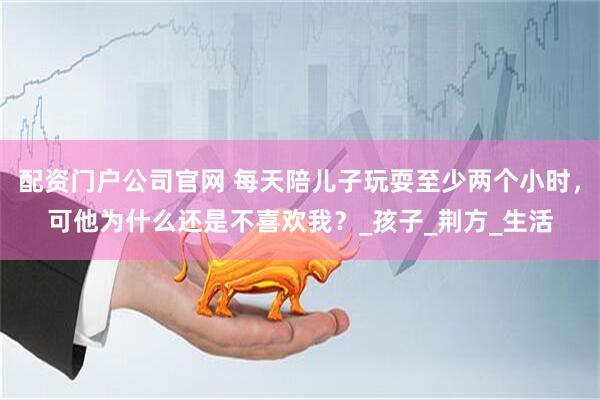 配资门户公司官网 每天陪儿子玩耍至少两个小时，可他为什么还是不喜欢我？_孩子_荆方_生活