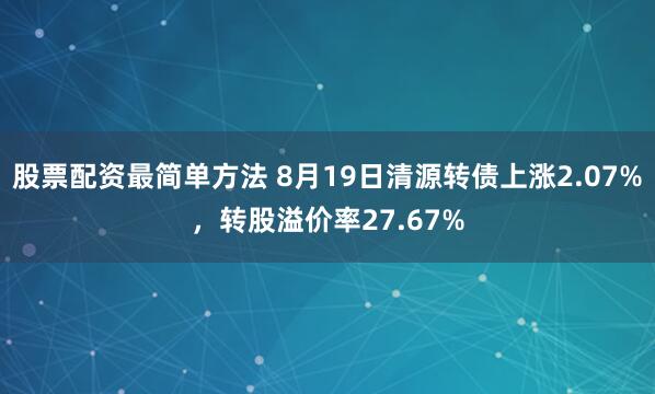 股票配资最简单方法 8月19日清源转债上涨2.07%，转股溢价率27.67%