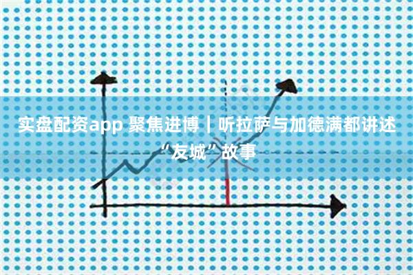 实盘配资app 聚焦进博｜听拉萨与加德满都讲述“友城”故事