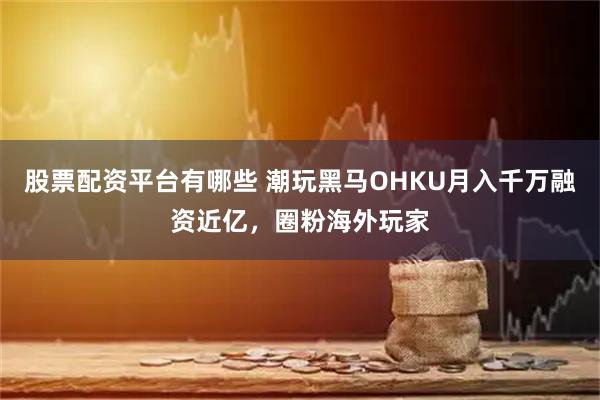 股票配资平台有哪些 潮玩黑马OHKU月入千万融资近亿，圈粉海外玩家